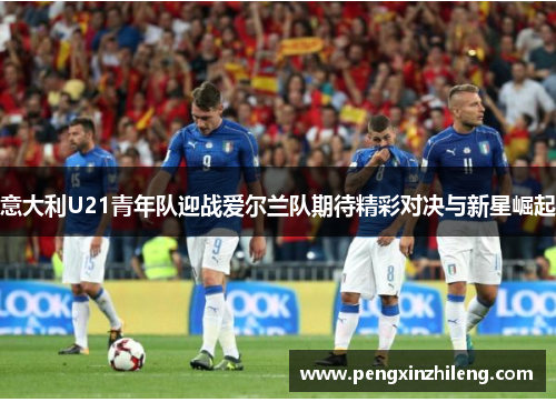 意大利U21青年队迎战爱尔兰队期待精彩对决与新星崛起
