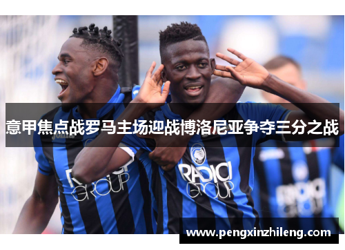 意甲焦点战罗马主场迎战博洛尼亚争夺三分之战