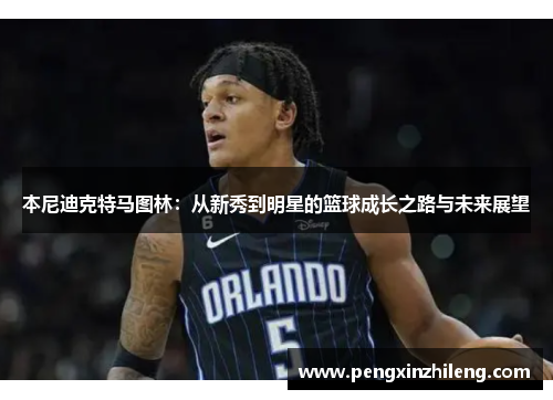 本尼迪克特马图林：从新秀到明星的篮球成长之路与未来展望
