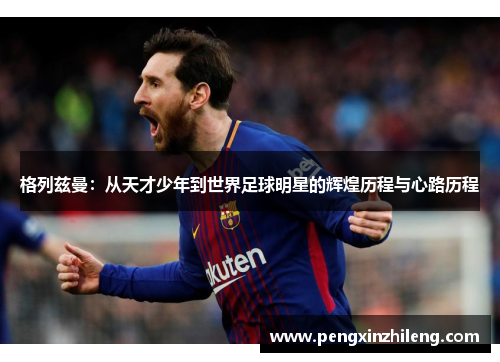 格列兹曼：从天才少年到世界足球明星的辉煌历程与心路历程