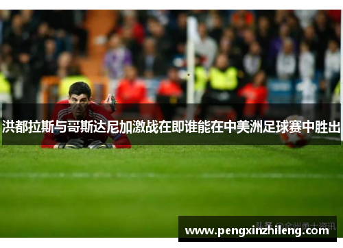 洪都拉斯与哥斯达尼加激战在即谁能在中美洲足球赛中胜出